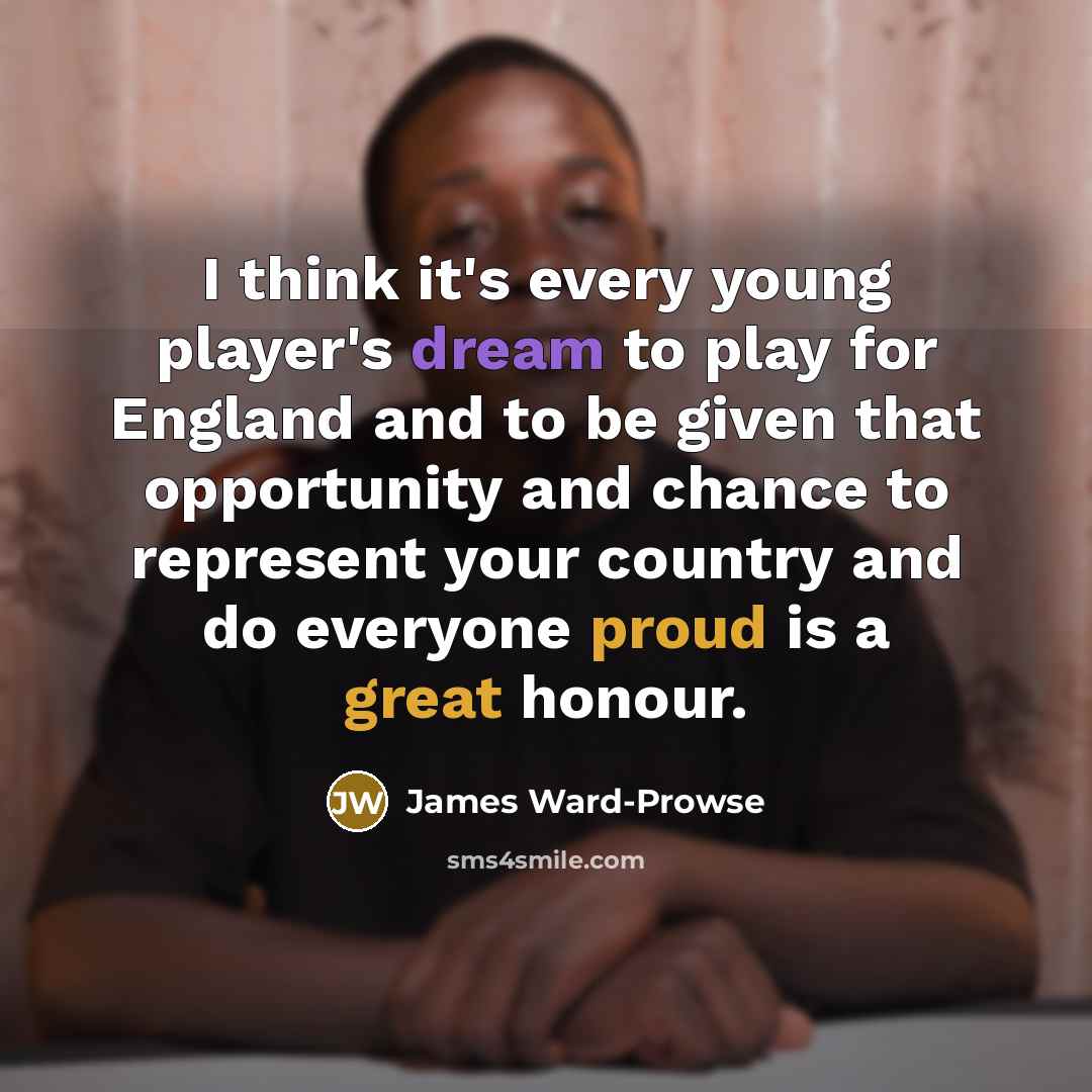 “I think it's every young player's dream to play for England and to be given that opportunity and chance to represent your country and do everyone proud is a great honour.” quote by James Ward-Prowse