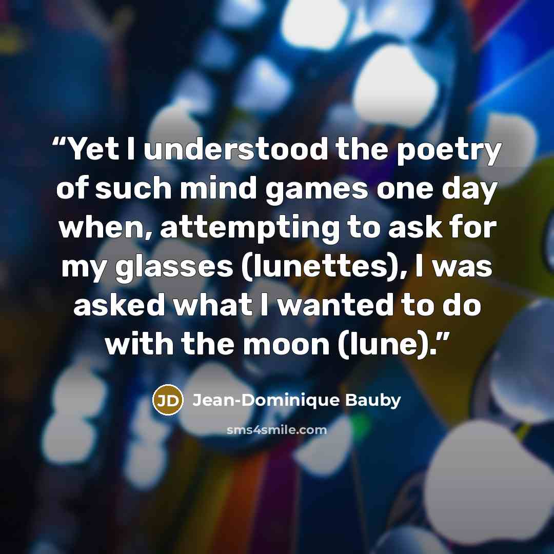 “Yet I understood the poetry of such mind games one day when, attempting to ask for my glasses (lunettes), I was asked what I wanted to do with the moon (lune).” quote by Jean-Dominique Bauby