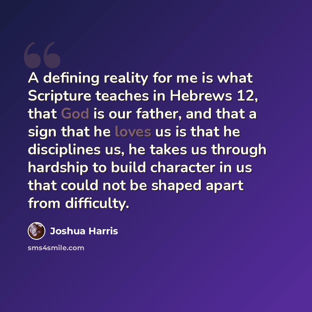 “A defining reality for me is what Scripture teaches in Hebrews 12, that God is our father, and that a sign that he loves us is that he disciplines us, he takes us through hardship to build character in us that could not be shaped apart from difficulty.” quote by Joshua Harris