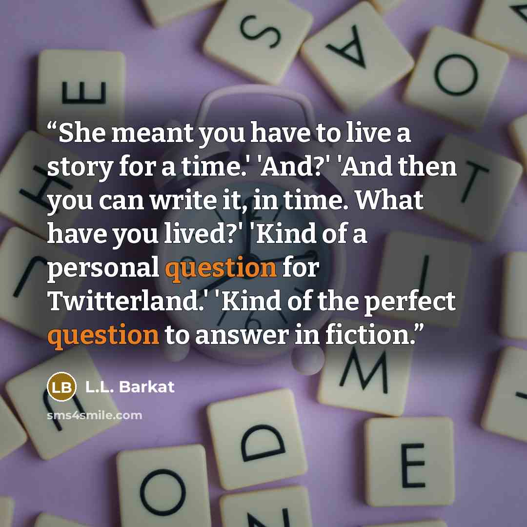 “She meant you have to live a story for a time.' 'And?' 'And then you can write it, in time. What have you lived?' 'Kind of a personal question for Twitterland.' 'Kind of the perfect question to answer in fiction.” quote by L.L. Barkat