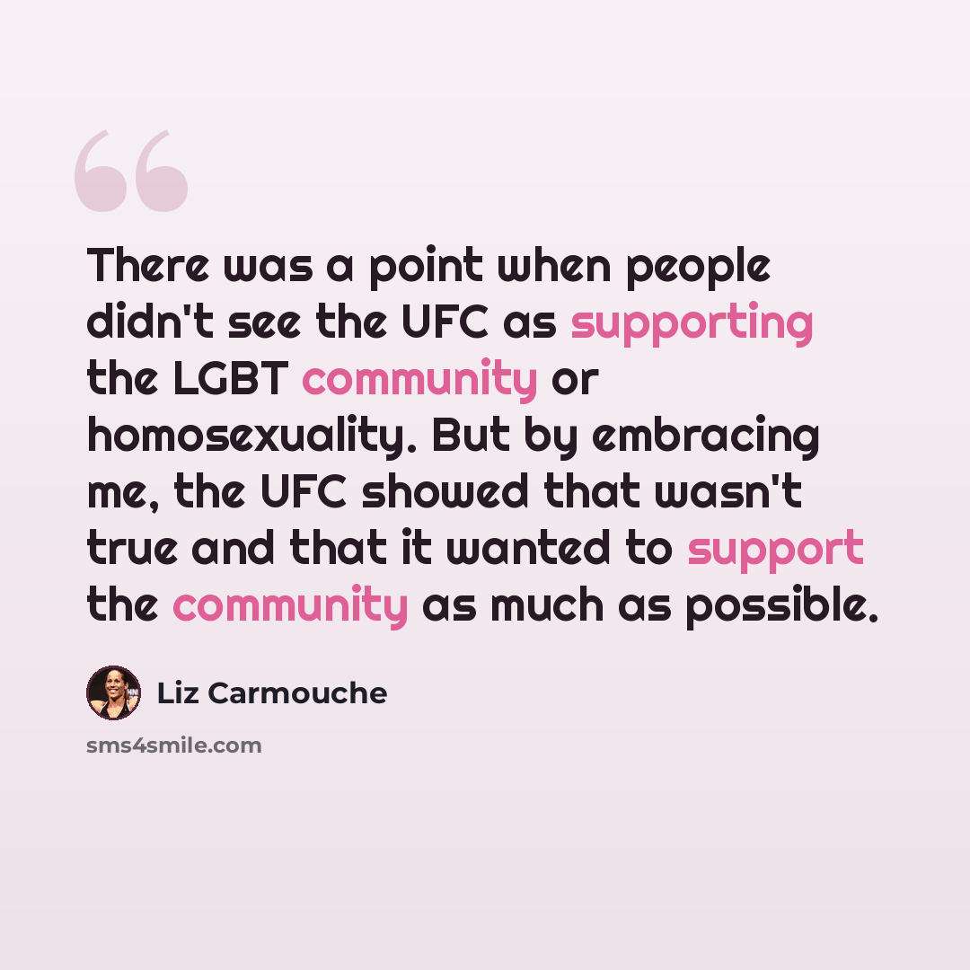 “There was a point when people didn't see the UFC as supporting the LGBT community or homosexuality. But by embracing me, the UFC showed that wasn't true and that it wanted to support the community as much as possible.” quote by Liz Carmouche
