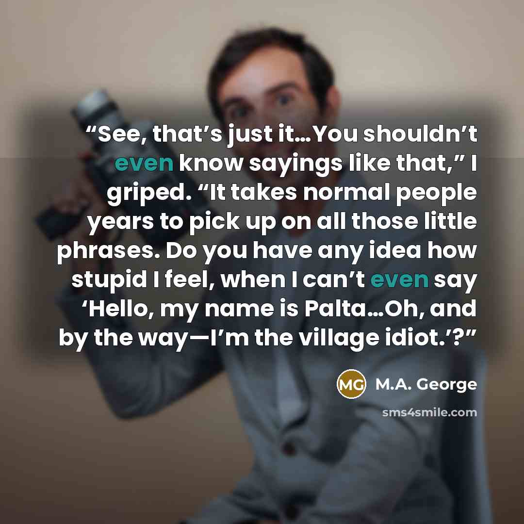 “See, that’s just it…You shouldn’t even know sayings like that,” I griped. “It takes normal people years to pick up on all those little phrases. Do you have any idea how stupid I feel, when I can’t even say ‘Hello, my name is Palta…Oh, and by the way—I’m the village idiot.’?” quote by M.A. George