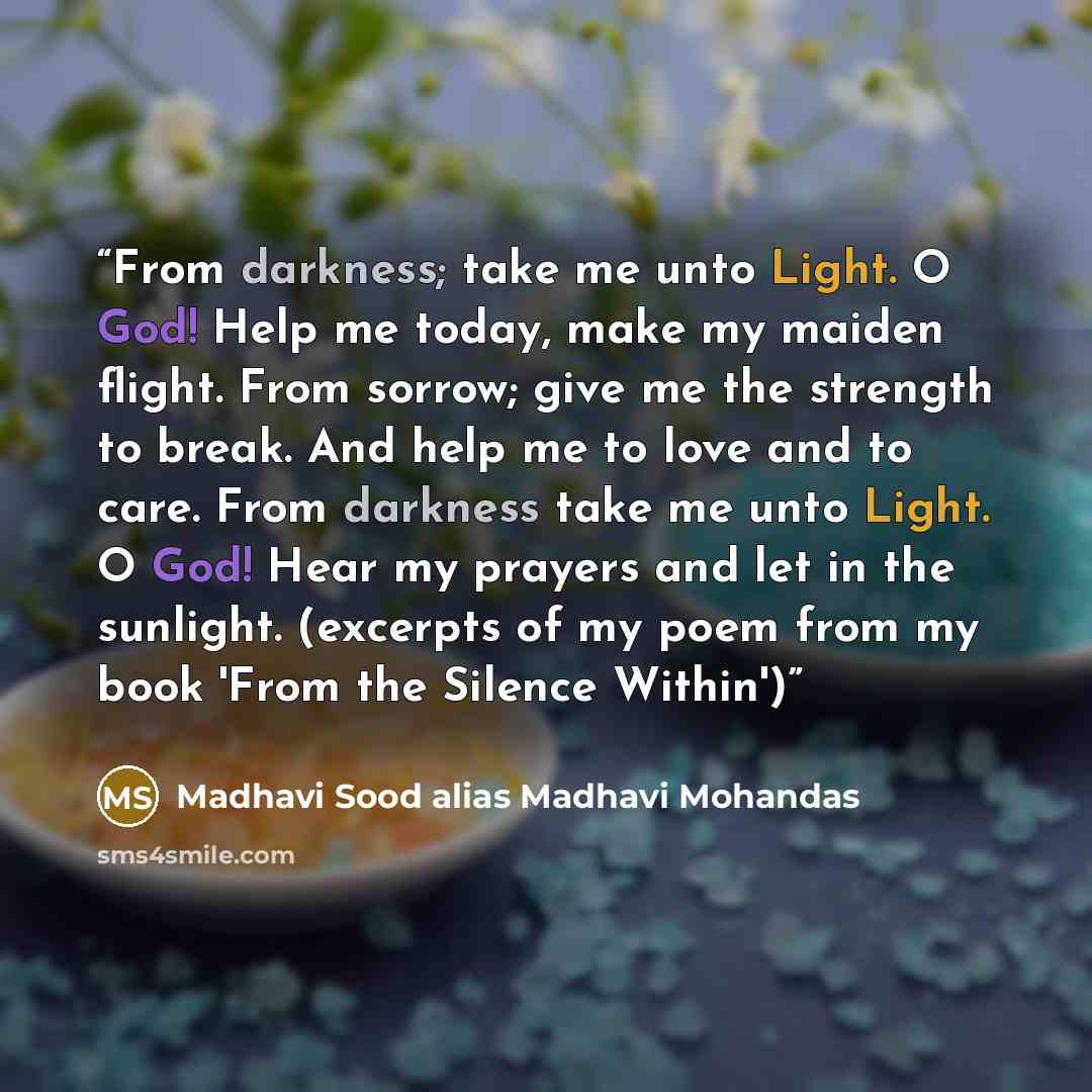 “From darkness; take me unto Light. O God! Help me today, make my maiden flight. From sorrow; give me the strength to break. And help me to love and to care. From darkness take me unto Light. O God! Hear my prayers and let in the sunlight. (excerpts of my poem from my book 'From the Silence Within')” quote by Madhavi Sood alias Madhavi Mohandas