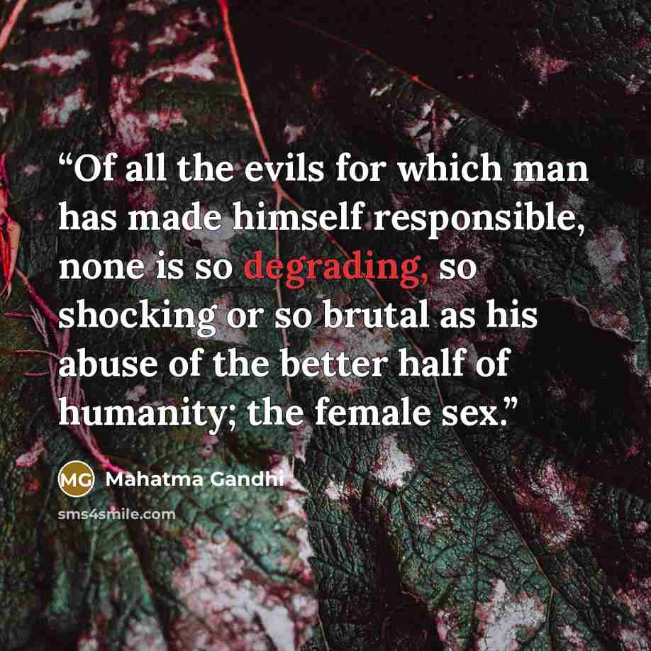 “Of all the evils for which man has made himself responsible, none is so degrading, so shocking or so brutal as his abuse of the better half of humanity; the female sex.” quote by Mahatma Gandhi