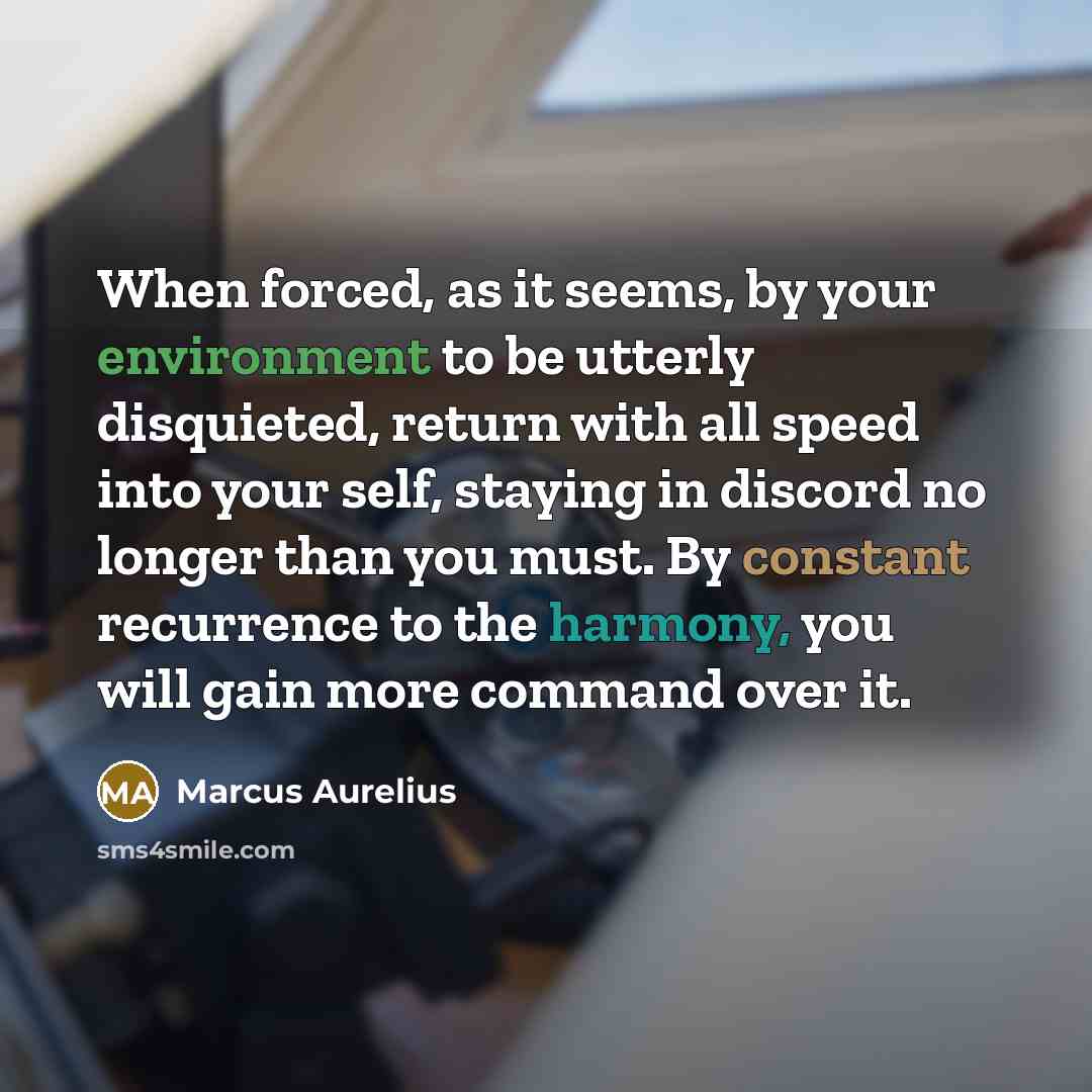 “When forced, as it seems, by your environment to be utterly disquieted, return with all speed into your self, staying in discord no longer than you must. By constant recurrence to the harmony, you will gain more command over it.” quote by Marcus Aurelius