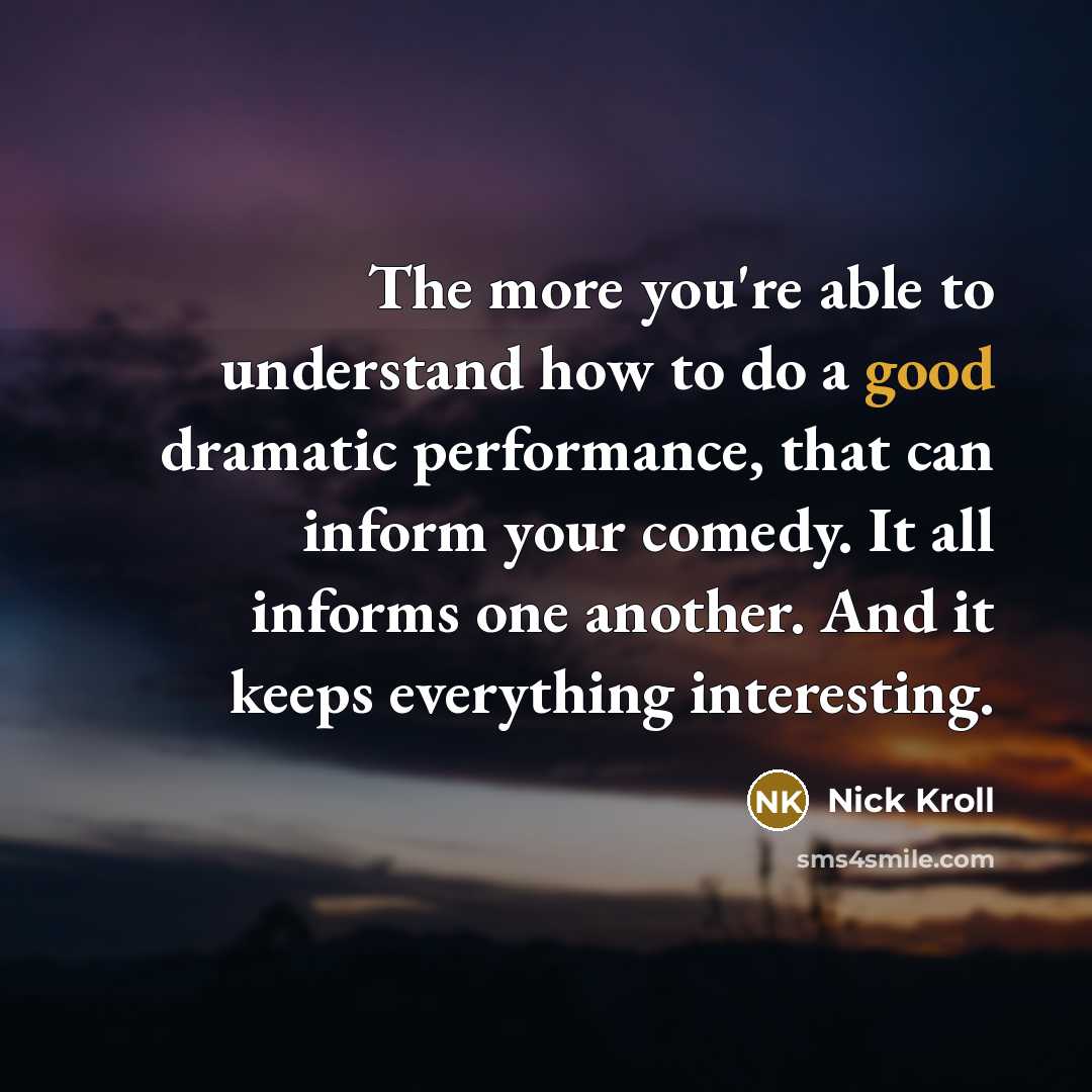 “The more you're able to understand how to do a good dramatic performance, that can inform your comedy. It all informs one another. And it keeps everything interesting.” quote by Nick Kroll