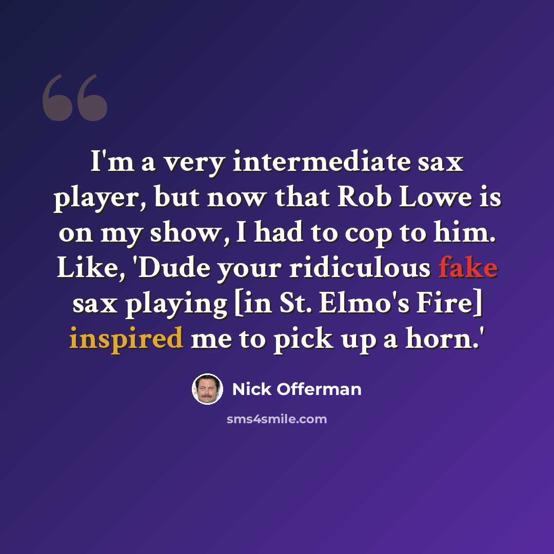 “I'm a very intermediate sax player, but now that Rob Lowe is on my show, I had to cop to him. Like, 'Dude your ridiculous fake sax playing [in St. Elmo's Fire] inspired me to pick up a horn.'” quote by Nick Offerman