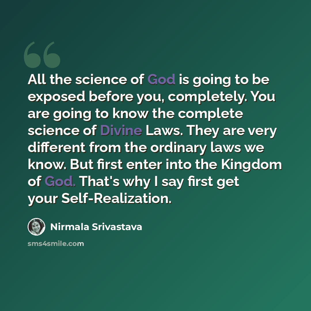 “All the science of God is going to be exposed before you, completely. You are going to know the complete science of Divine Laws. They are very different from the ordinary laws we know. But first enter into the Kingdom of God. That's why I say first get your Self-Realization.” quote by Nirmala Srivastava