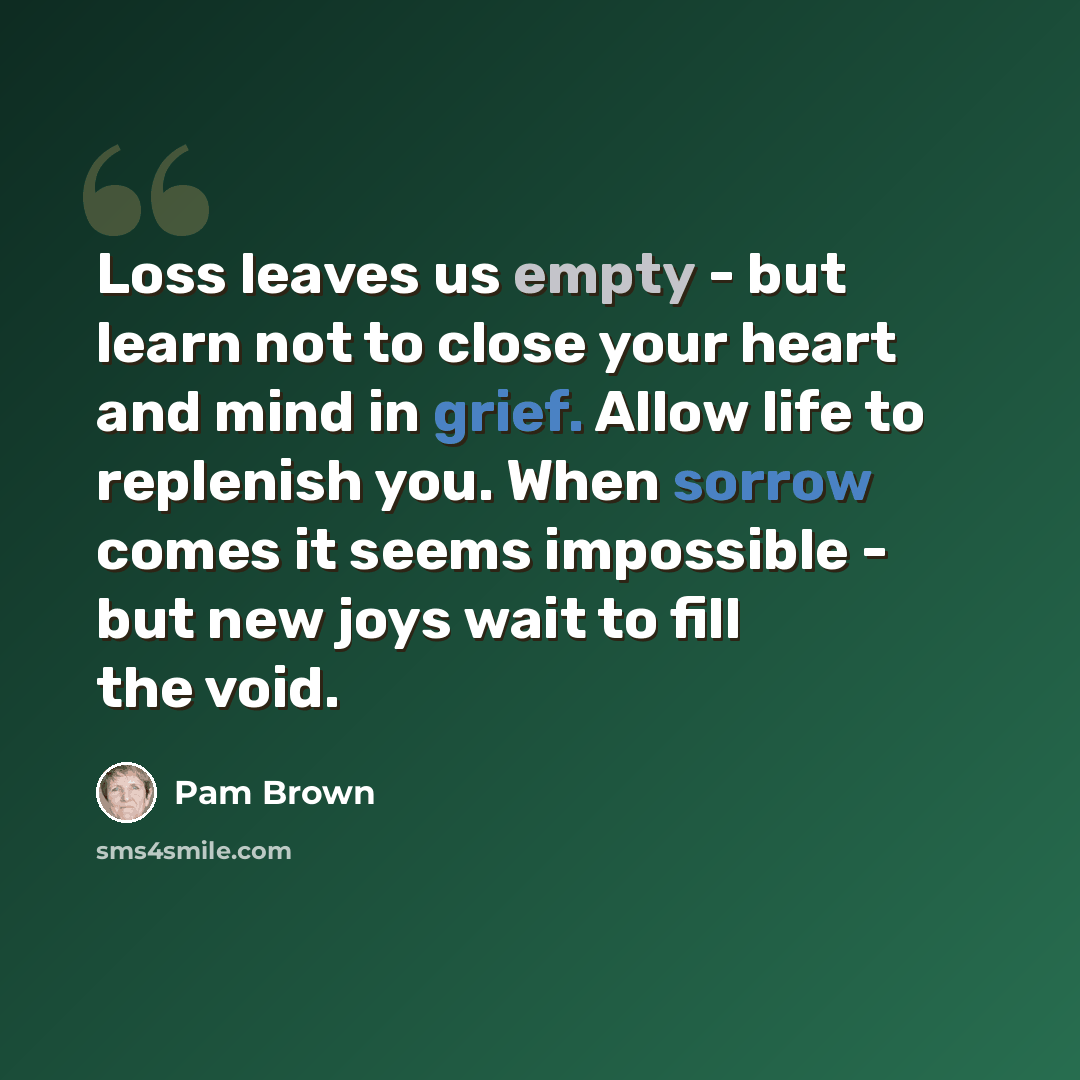 “Loss leaves us empty - but learn not to close your heart and mind in grief. Allow life to replenish you. When sorrow comes it seems impossible - but new joys wait to fill the void.” quote by Pam Brown