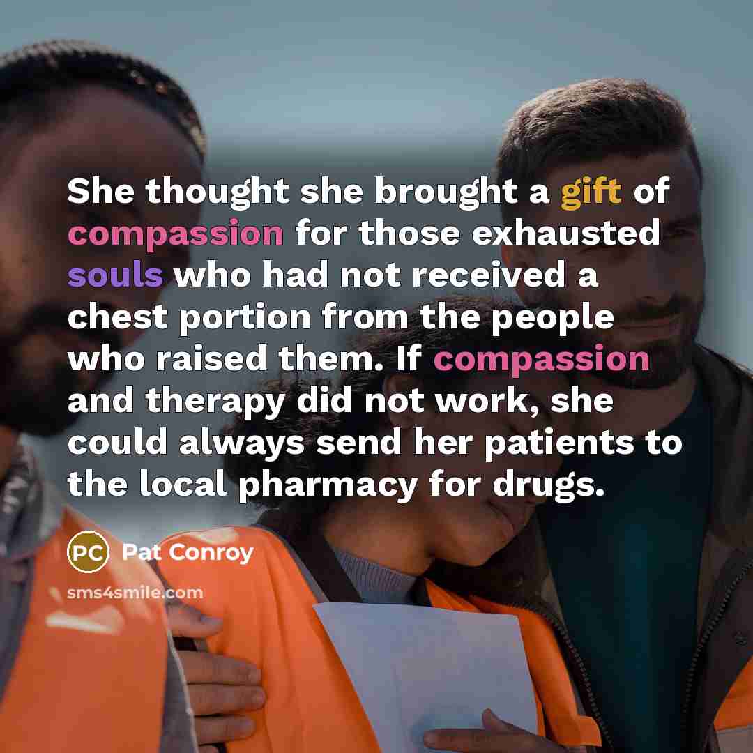 “She thought she brought a gift of compassion for those exhausted souls who had not received a chest portion from the people who raised them. If compassion and therapy did not work, she could always send her patients to the local pharmacy for drugs.” quote by Pat Conroy