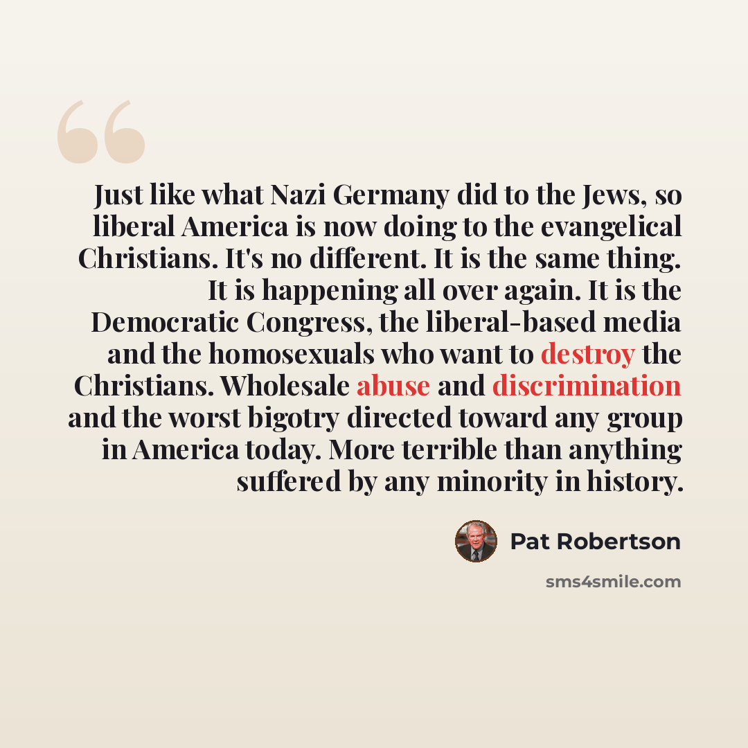 “Just like what Nazi Germany did to the Jews, so liberal America is now doing to the evangelical Christians. It's no different. It is the same thing. It is happening all over again. It is the Democratic Congress, the liberal-based media and the homosexuals who want to destroy the Christians…” quote by Pat Robertson