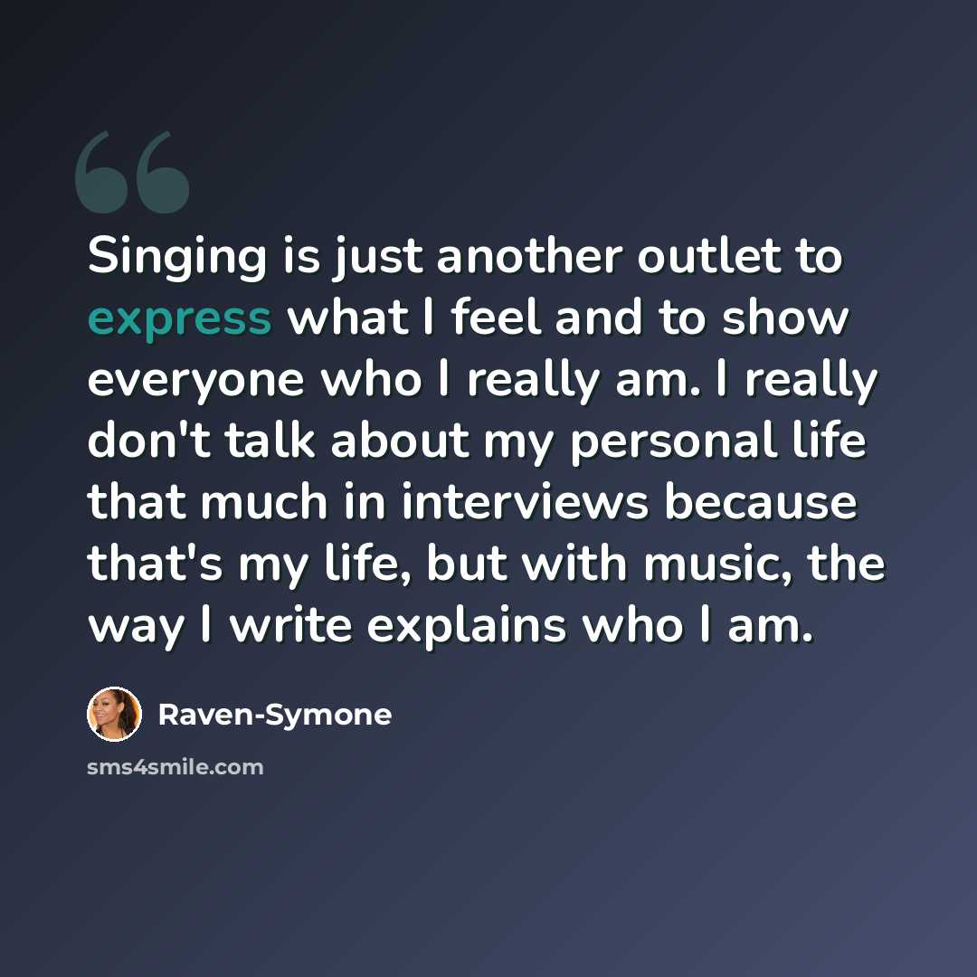 “Singing is just another outlet to express what I feel and to show everyone who I really am. I really don't talk about my personal life that much in interviews because that's my life, but with music, the way I write explains who I am.” quote by Raven-Symone