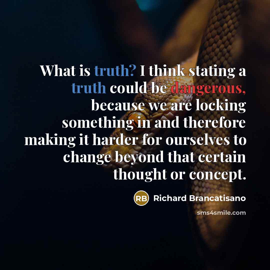 “What is truth? I think stating a truth could be dangerous, because we are locking something in and therefore making it harder for ourselves to change beyond that certain thought or concept.” quote by Richard Brancatisano
