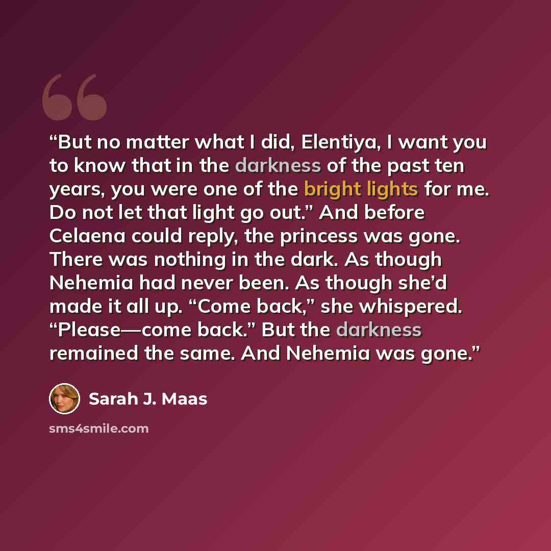 “But no matter what I did, Elentiya, I want you to know that in the darkness of the past ten years, you were one of the bright lights for me. Do not let that light go out.” And before Celaena could reply, the princess was gone. There was nothing in the dark. As though Nehemia had never been. As…” quote by Sarah J. Maas