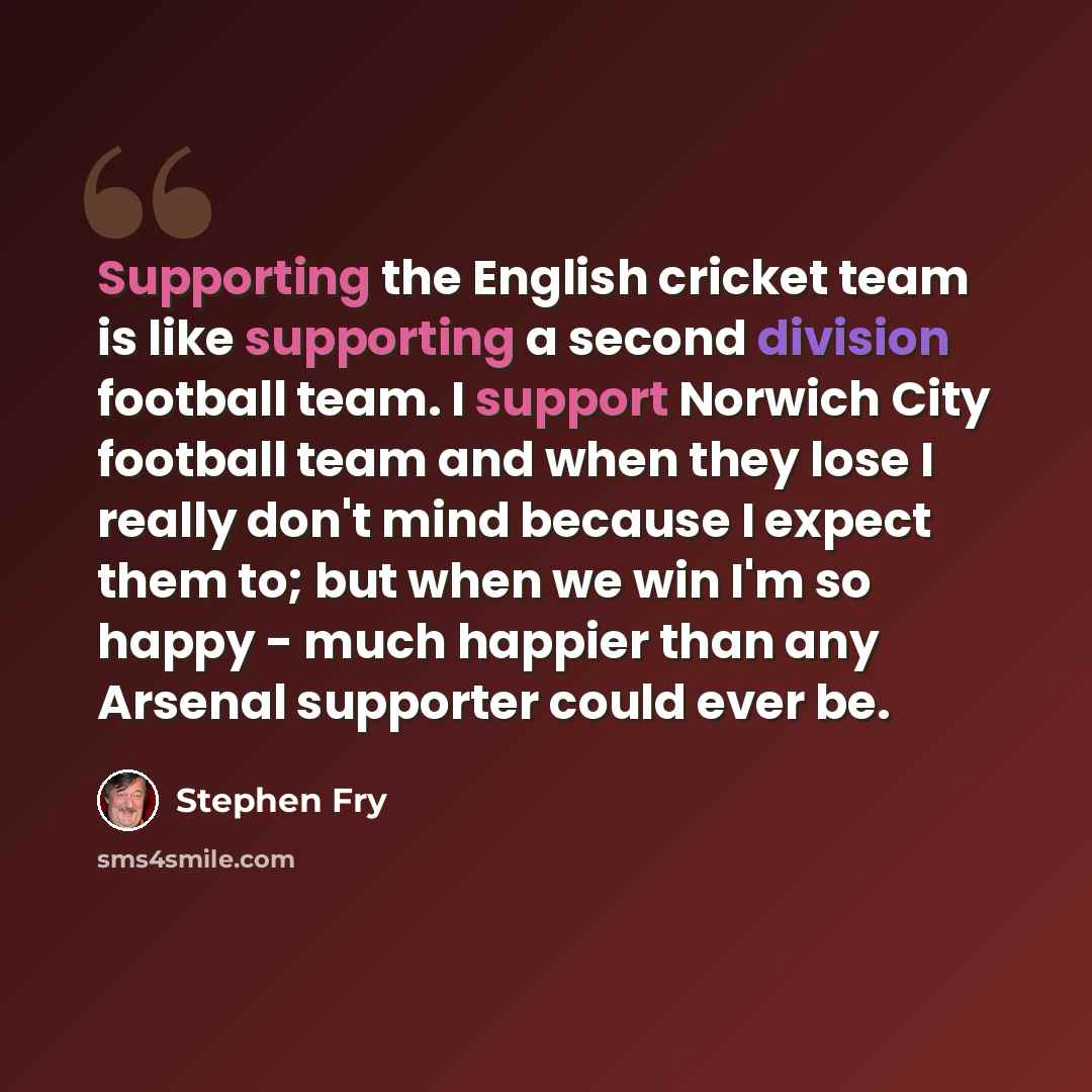 “Supporting the English cricket team is like supporting a second division football team. I support Norwich City football team and when they lose I really don't mind because I expect them to; but when we win I'm so happy - much happier than any Arsenal supporter could ever be.” quote by Stephen Fry
