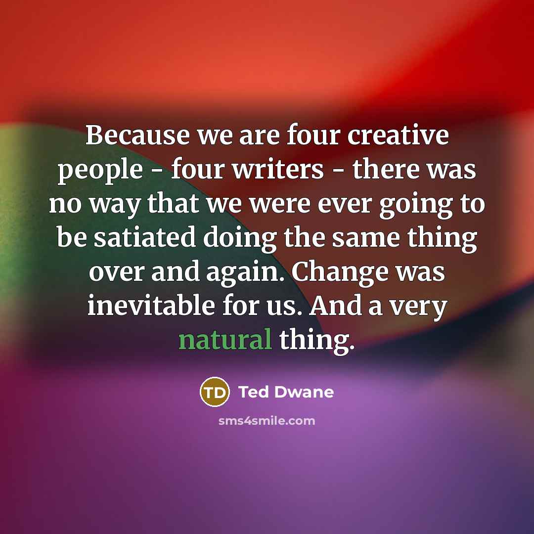 “Because we are four creative people - four writers - there was no way that we were ever going to be satiated doing the same thing over and again. Change was inevitable for us. And a very natural thing.” quote by Ted Dwane