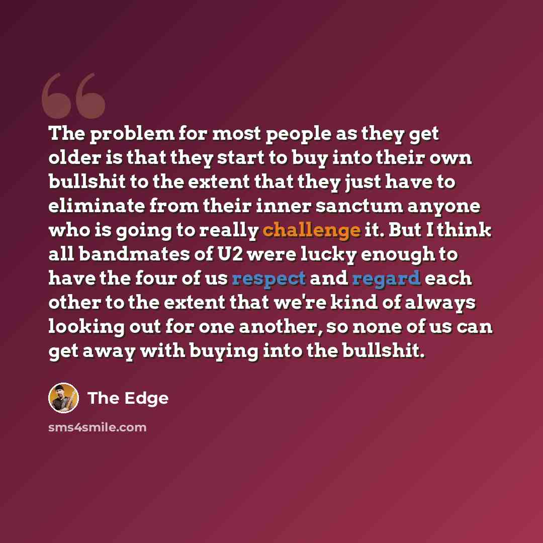 “The problem for most people as they get older is that they start to buy into their own bullshit to the extent that they just have to eliminate from their inner sanctum anyone who is going to really challenge it. But I think all bandmates of U2 were lucky enough to have the four of us respect and…” quote by The Edge