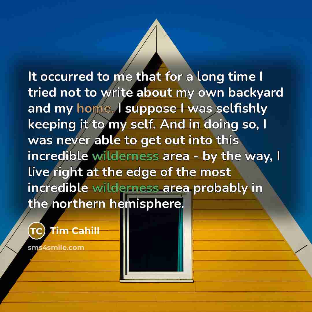 “It occurred to me that for a long time I tried not to write about my own backyard and my home. I suppose I was selfishly keeping it to my self. And in doing so, I was never able to get out into this incredible wilderness area - by the way, I live right at the edge of the most incredible wilderness…” quote by Tim Cahill