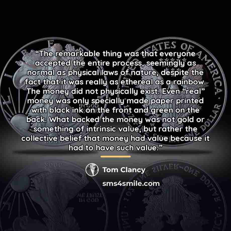 “The remarkable thing was that everyone accepted the entire process, seemingly as normal as physical laws of nature, despite the fact that it was really as ethereal as a rainbow. The money did not physically exist. Even “real” money was only specially made paper printed with black ink on the front…” quote by Tom Clancy