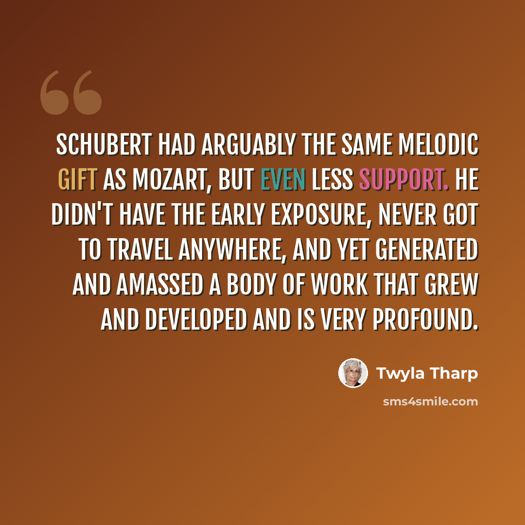 “Schubert had arguably the same melodic gift as Mozart, but even less support. He didn't have the early exposure, never got to travel anywhere, and yet generated and amassed a body of work that grew and developed and is very profound.” quote by Twyla Tharp