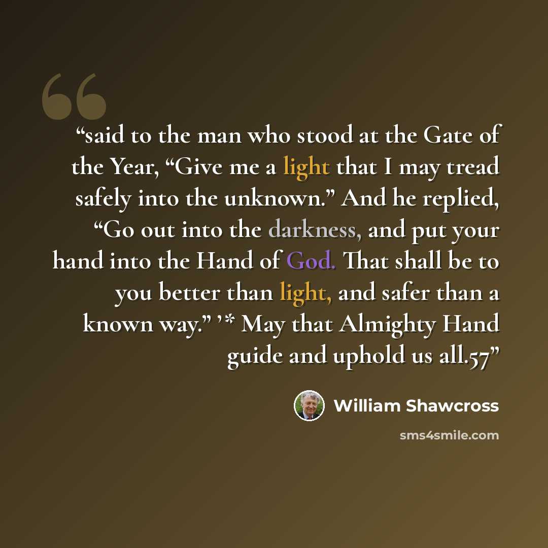 “said to the man who stood at the Gate of the Year, “Give me a light that I may tread safely into the unknown.” And he replied, “Go out into the darkness, and put your hand into the Hand of God. That shall be to you better than light, and safer than a known way.” ’* May that Almighty Hand guide and…” quote by William Shawcross
