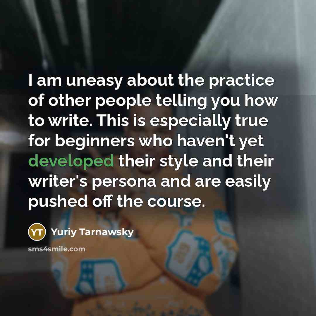 “I am uneasy about the practice of other people telling you how to write. This is especially true for beginners who haven't yet developed their style and their writer's persona and are easily pushed off the course.” quote by Yuriy Tarnawsky