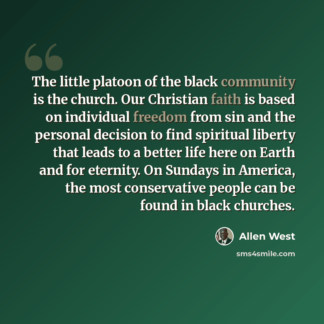 “The little platoon of the black community is the church. Our Christian faith is based on individual freedom from sin and the personal decision to find spiritual liberty that leads to a better life here on Earth and for eternity. On Sundays in America, the most conservative people can be found in…” quote by Allen West
