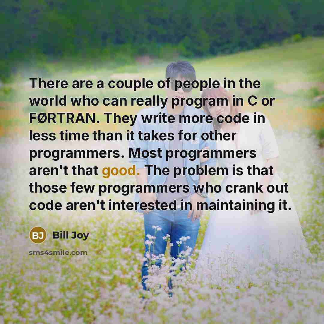 “There are a couple of people in the world who can really program in C or FØRTRAN. They write more code in less time than it takes for other programmers. Most programmers aren't that good. The problem is that those few programmers who crank out code aren't interested in maintaining it.” quote by Bill Joy