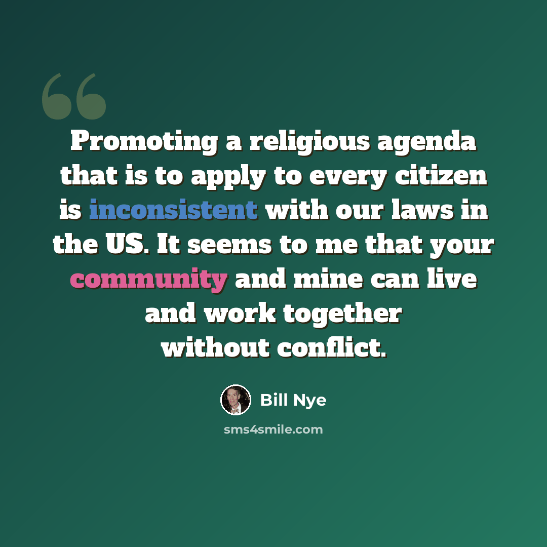 “Promoting a religious agenda that is to apply to every citizen is inconsistent with our laws in the US. It seems to me that your community and mine can live and work together without conflict.” quote by Bill Nye