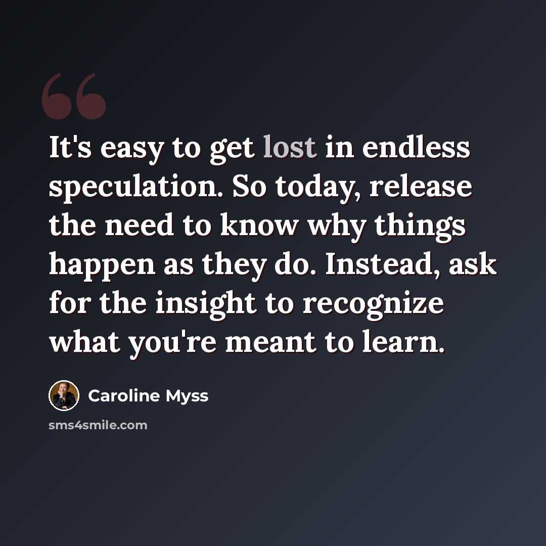 “It's easy to get lost in endless speculation. So today, release the need to know why things happen as they do. Instead, ask for the insight to recognize what you're meant to learn.” quote by Caroline Myss