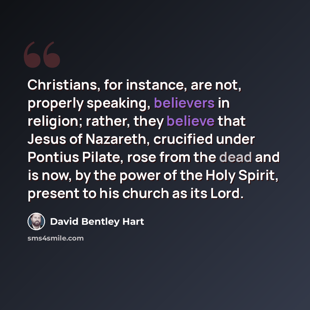 “Christians, for instance, are not, properly speaking, believers in religion; rather, they believe that Jesus of Nazareth, crucified under Pontius Pilate, rose from the dead and is now, by the power of the Holy Spirit, present to his church as its Lord.” quote by David Bentley Hart