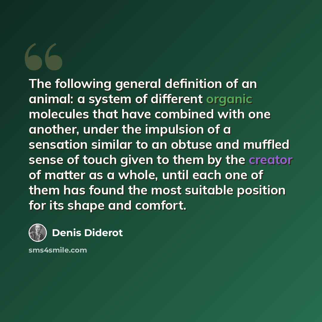 “The following general definition of an animal: a system of different organic molecules that have combined with one another, under the impulsion of a sensation similar to an obtuse and muffled sense of touch given to them by the creator of matter as a whole, until each one of them has found the…” quote by Denis Diderot