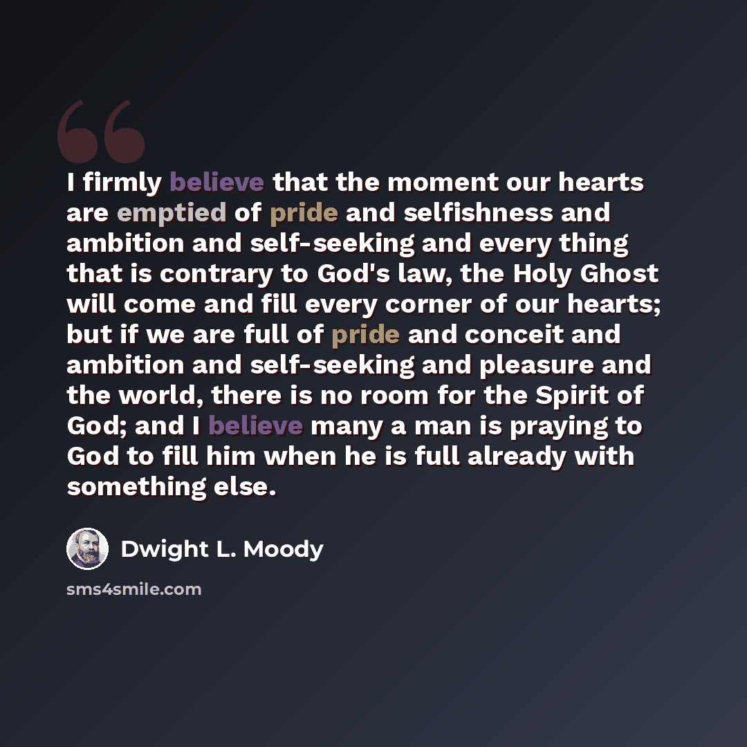“I firmly believe that the moment our hearts are emptied of pride and selfishness and ambition and self-seeking and every thing that is contrary to God's law, the Holy Ghost will come and fill every corner of our hearts; but if we are full of pride and conceit and ambition and self-seeking and…” quote by Dwight L. Moody