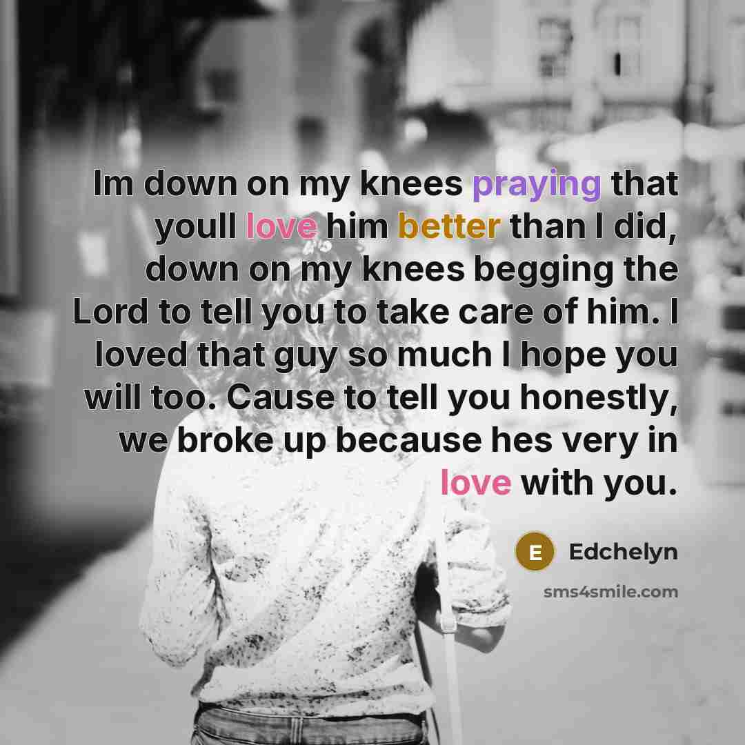 “Im down on my knees praying that youll love him better than I did, down on my knees begging the Lord to tell you to take care of him. I loved that guy so much I hope you will too. Cause to tell you honestly, we broke up because hes very in love with you.” quote by Edchelyn