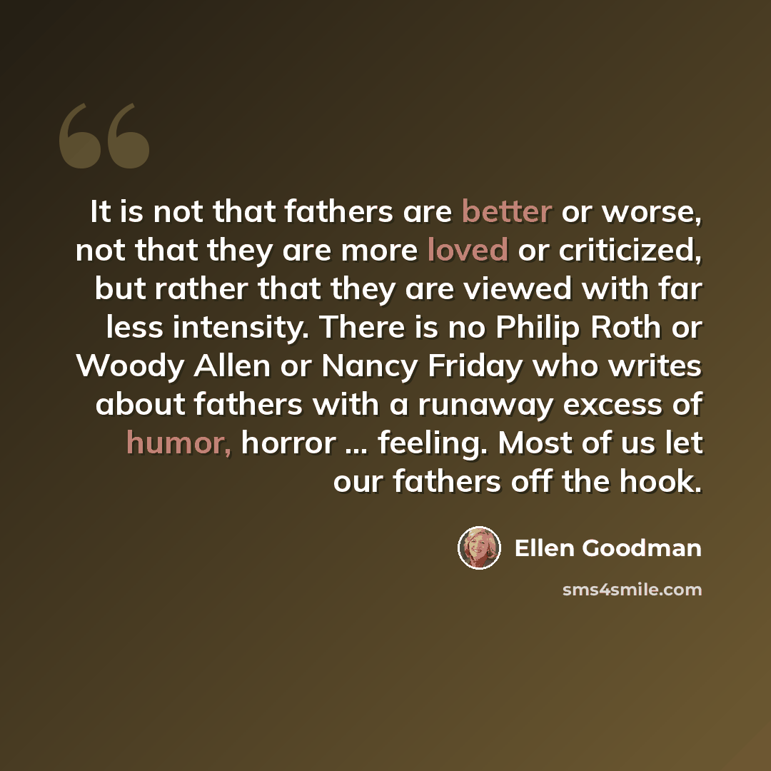 “It is not that fathers are better or worse, not that they are more loved or criticized, but rather that they are viewed with far less intensity. There is no Philip Roth or Woody Allen or Nancy Friday who writes about fathers with a runaway excess of humor, horror ... feeling. Most of us let our…” quote by Ellen Goodman
