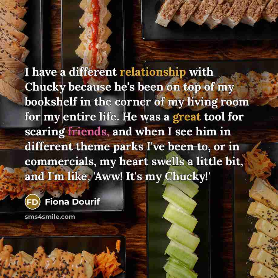“I have a different relationship with Chucky because he's been on top of my bookshelf in the corner of my living room for my entire life. He was a great tool for scaring friends, and when I see him in different theme parks I've been to, or in commercials, my heart swells a little bit, and I'm like…” quote by Fiona Dourif