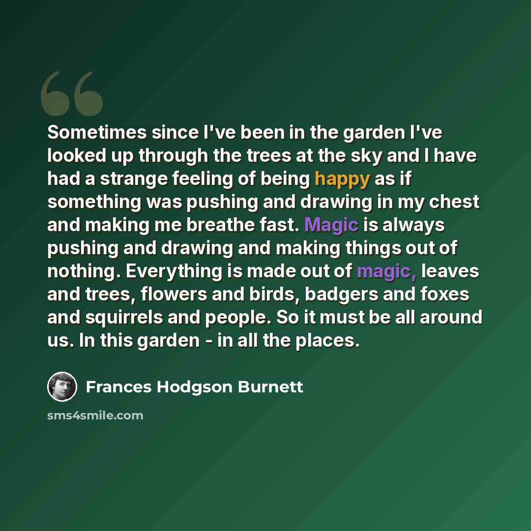 “Sometimes since I've been in the garden I've looked up through the trees at the sky and I have had a strange feeling of being happy as if something was pushing and drawing in my chest and making me breathe fast. Magic is always pushing and drawing and making things out of nothing. Everything is…” quote by Frances Hodgson Burnett