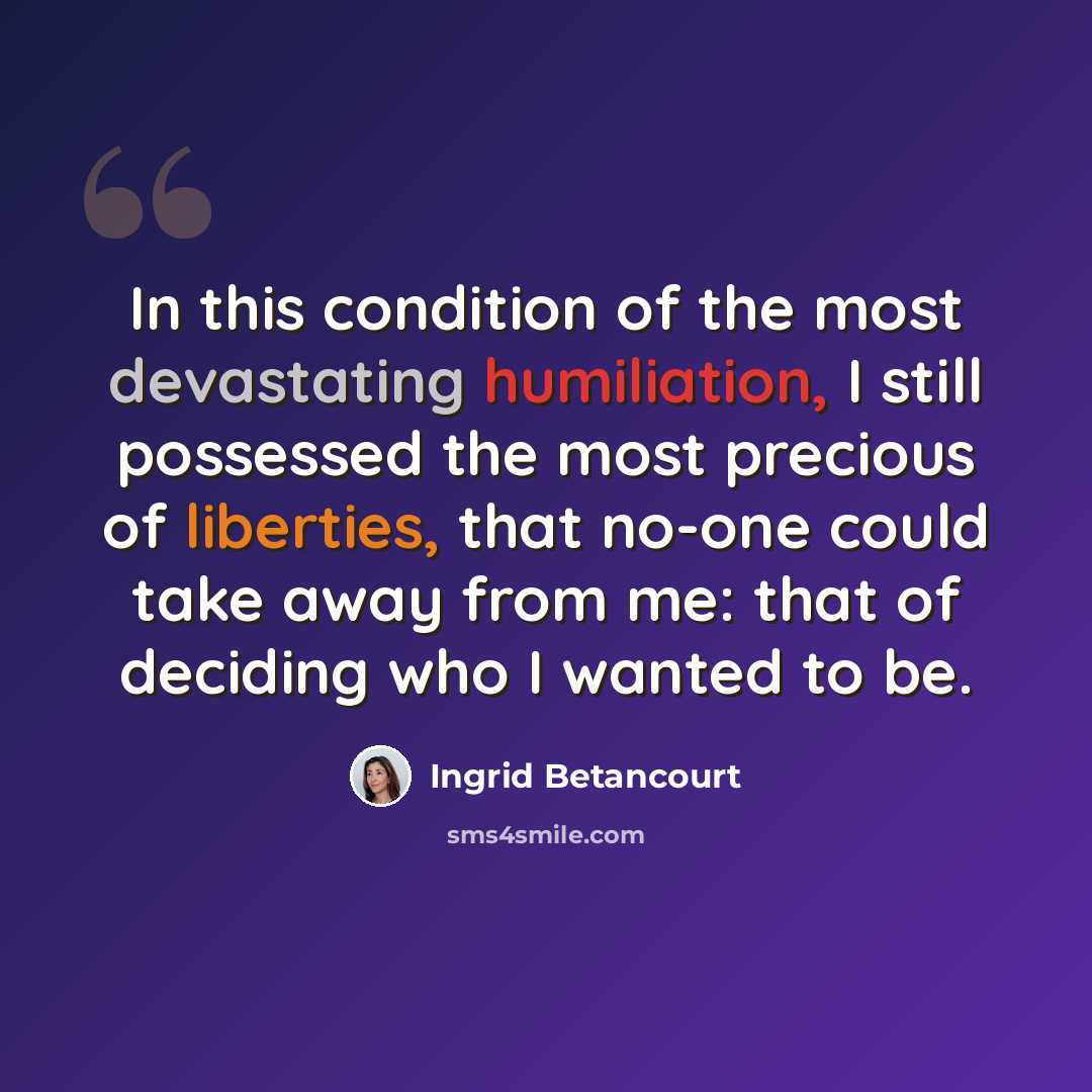 “In this condition of the most devastating humiliation, I still possessed the most precious of liberties, that no-one could take away from me: that of deciding who I wanted to be.” quote by Ingrid Betancourt