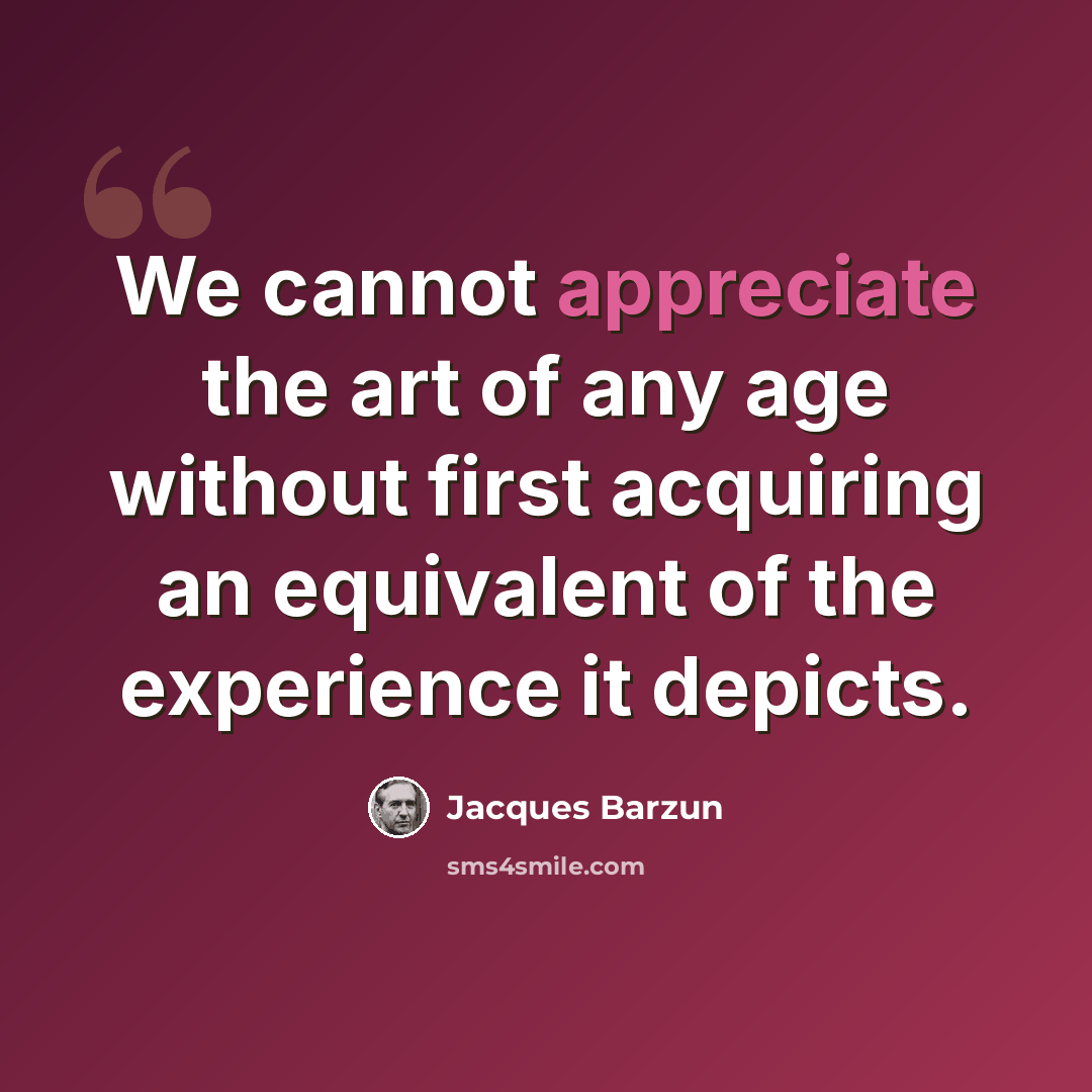 “We cannot appreciate the art of any age without first acquiring an equivalent of the experience it depicts.” quote by Jacques Barzun