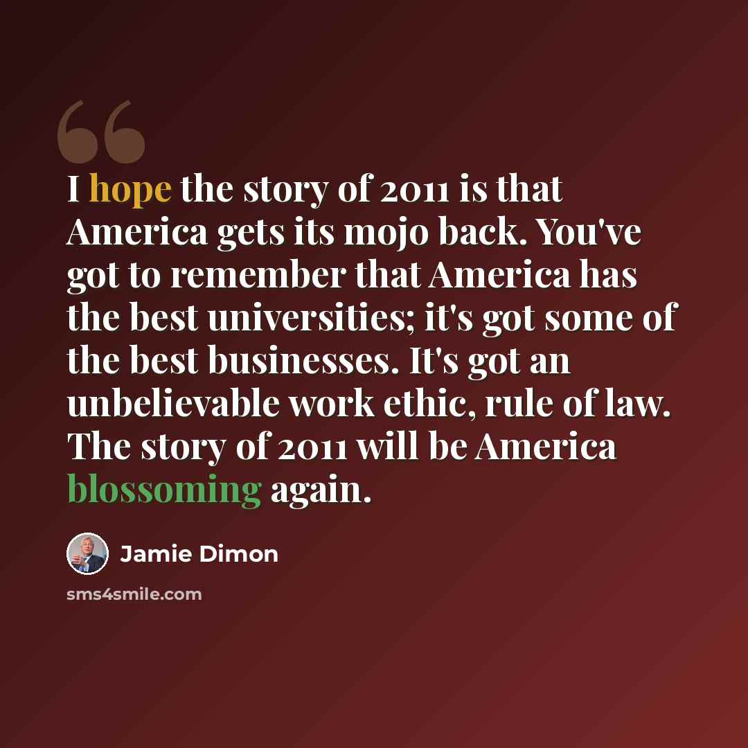 “I hope the story of 2011 is that America gets its mojo back. You've got to remember that America has the best universities; it's got some of the best businesses. It's got an unbelievable work ethic, rule of law. The story of 2011 will be America blossoming again.” quote by Jamie Dimon