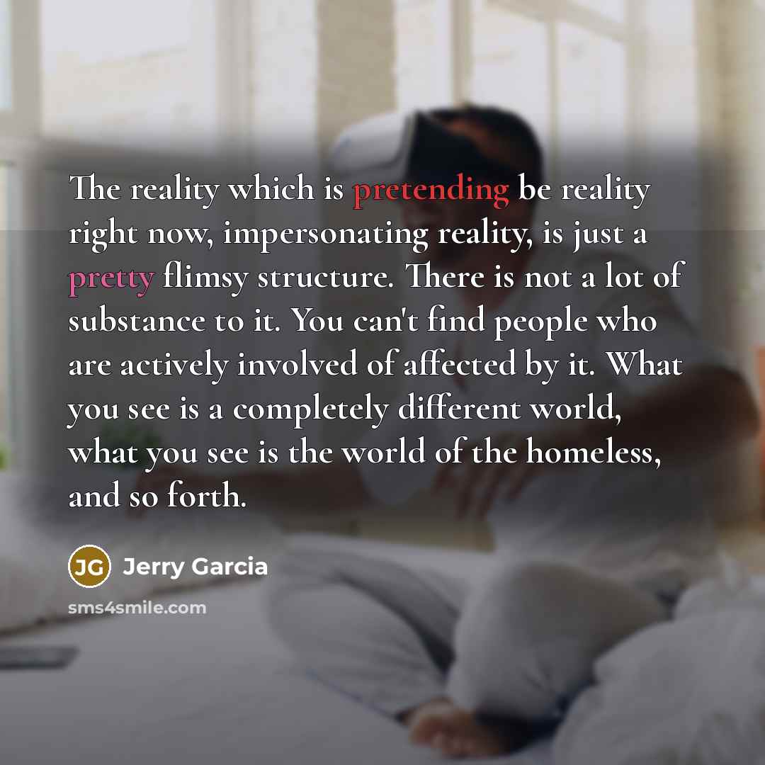 “The reality which is pretending be reality right now, impersonating reality, is just a pretty flimsy structure. There is not a lot of substance to it. You can't find people who are actively involved of affected by it. What you see is a completely different world, what you see is the world of the…” quote by Jerry Garcia