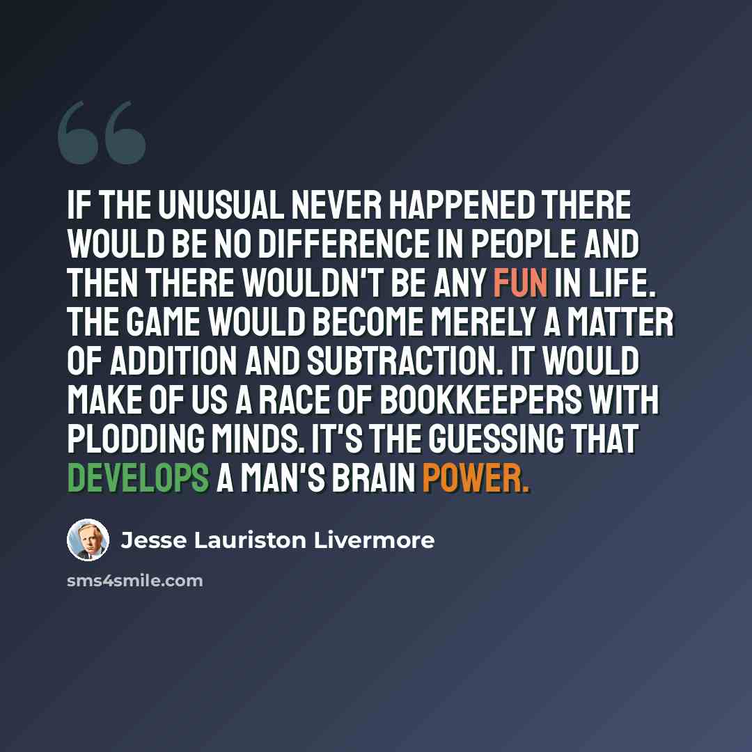 “If the unusual never happened there would be no difference in people and then there wouldn't be any fun in life. The game would become merely a matter of addition and subtraction. It would make of us a race of bookkeepers with plodding minds. It's the guessing that develops a man's brain power.” quote by Jesse Lauriston Livermore