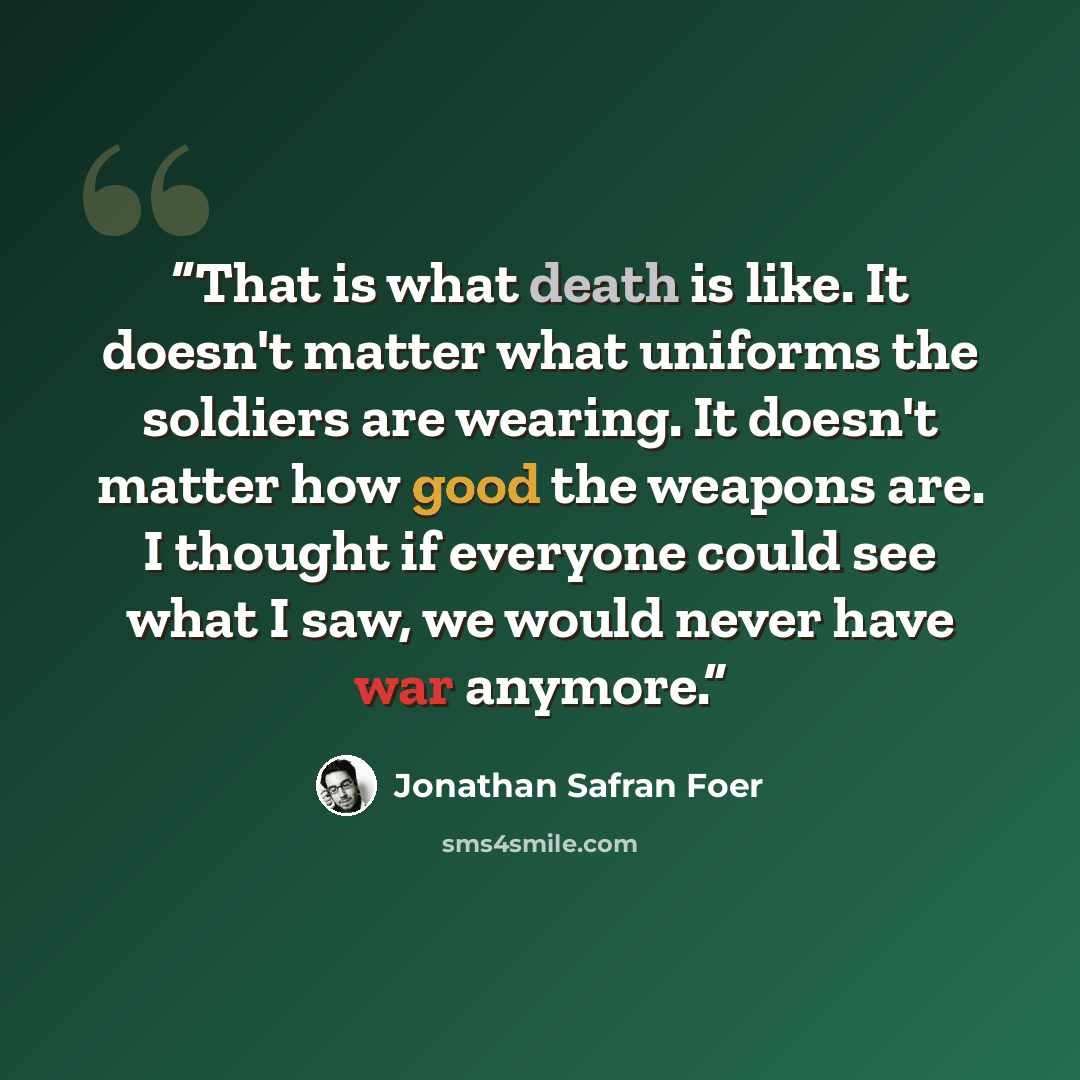 “That is what death is like. It doesn't matter what uniforms the soldiers are wearing. It doesn't matter how good the weapons are. I thought if everyone could see what I saw, we would never have war anymore.” quote by Jonathan Safran Foer