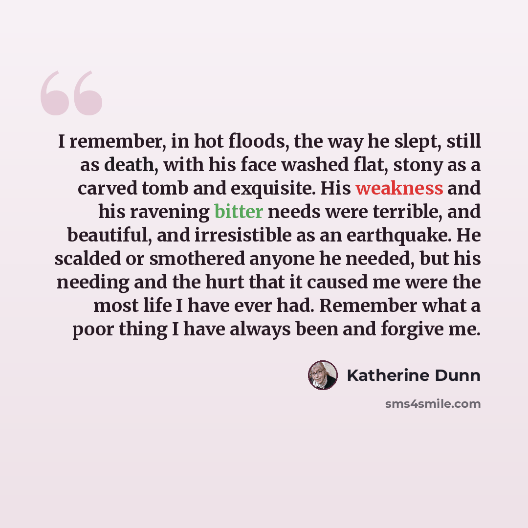 “I remember, in hot floods, the way he slept, still as death, with his face washed flat, stony as a carved tomb and exquisite. His weakness and his ravening bitter needs were terrible, and beautiful, and irresistible as an earthquake. He scalded or smothered anyone he needed, but his needing and…” quote by Katherine Dunn