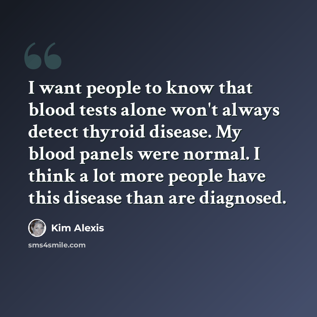 “I want people to know that blood tests alone won't always detect thyroid disease. My blood panels were normal. I think a lot more people have this disease than are diagnosed.” quote by Kim Alexis