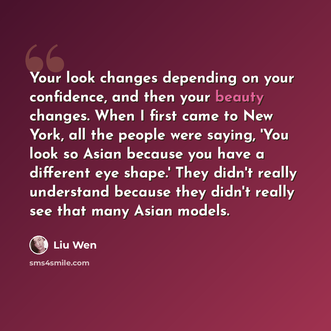 “Your look changes depending on your confidence, and then your beauty changes. When I first came to New York, all the people were saying, 'You look so Asian because you have a different eye shape.' They didn't really understand because they didn't really see that many Asian models.” quote by Liu Wen
