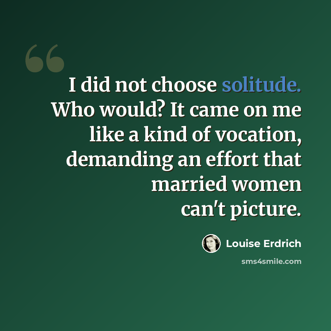 “I did not choose solitude. Who would? It came on me like a kind of vocation, demanding an effort that married women can't picture.” quote by Louise Erdrich