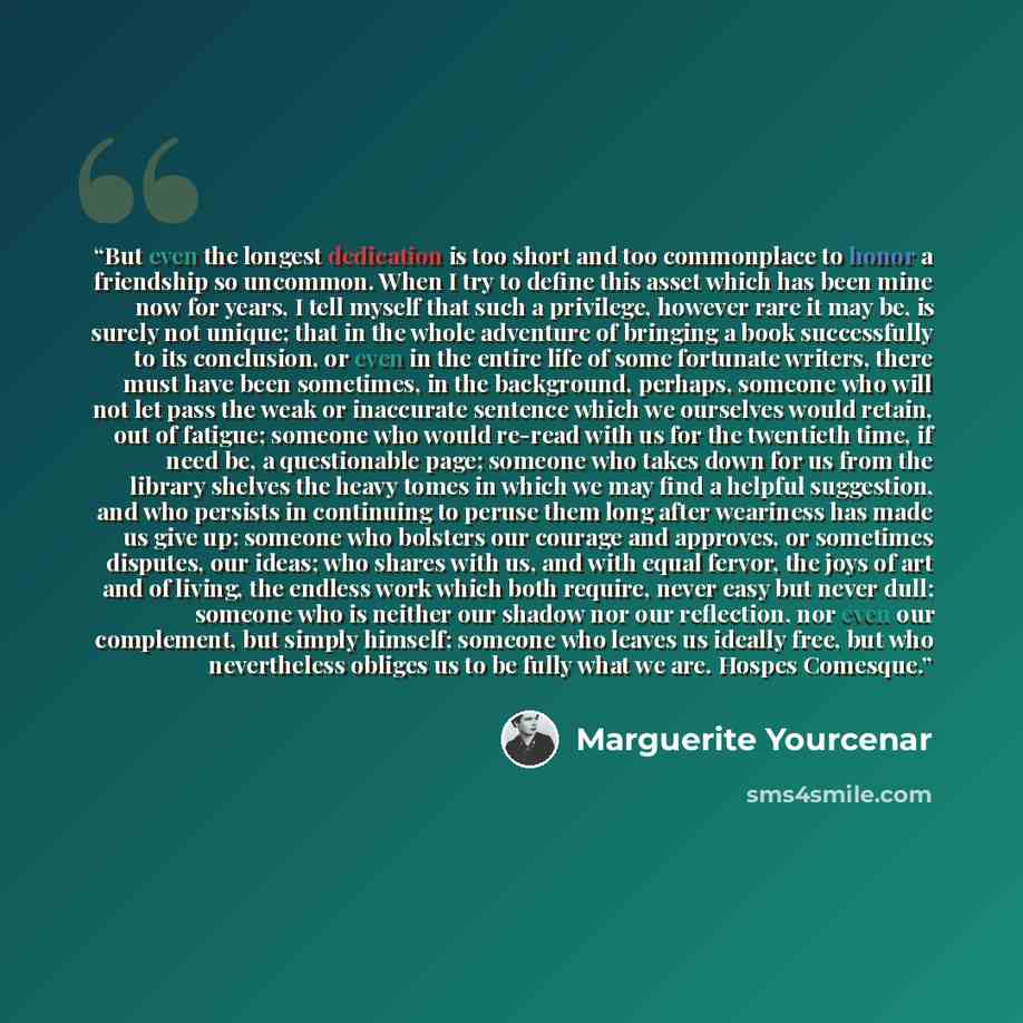 “But even the longest dedication is too short and too commonplace to honor a friendship so uncommon. When I try to define this asset which has been mine now for years, I tell myself that such a privilege, however rare it may be, is surely not unique; that in the whole adventure of bringing a book…” quote by Marguerite Yourcenar