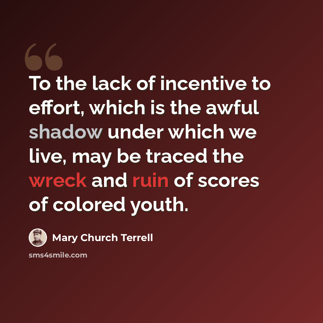 “To the lack of incentive to effort, which is the awful shadow under which we live, may be traced the wreck and ruin of scores of colored youth.” quote by Mary Church Terrell