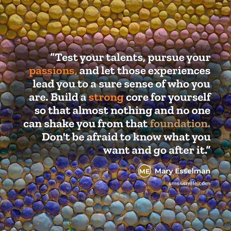 “Test your talents, pursue your passions, and let those experiences lead you to a sure sense of who you are. Build a strong core for yourself so that almost nothing and no one can shake you from that foundation. Don't be afraid to know what you want and go after it.” quote by mary esselman